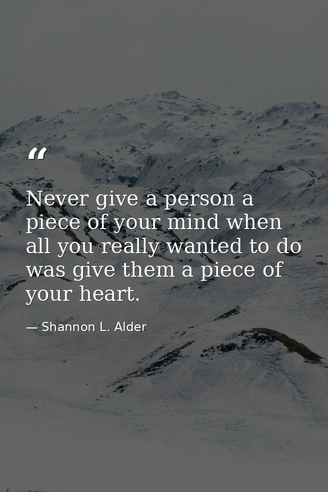 Never give a person a piece of your mind when all you really wanted to do was give them a piece of your heart. — Shannon L. Alder