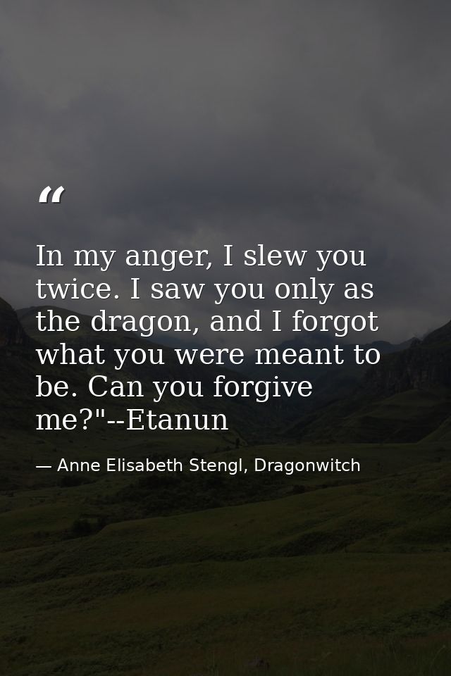 In my anger, I slew you twice. I saw you only as the dragon, and I forgot what you were meant to be. Can you forgive me? — Anne Elisabeth Stengl, Dragonwitch