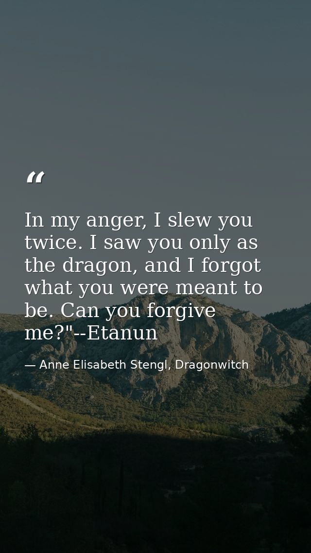 In my anger, I slew you twice. I saw you only as the dragon, and I forgot what you were meant to be. Can you forgive me? — Anne Elisabeth Stengl, Dragonwitch