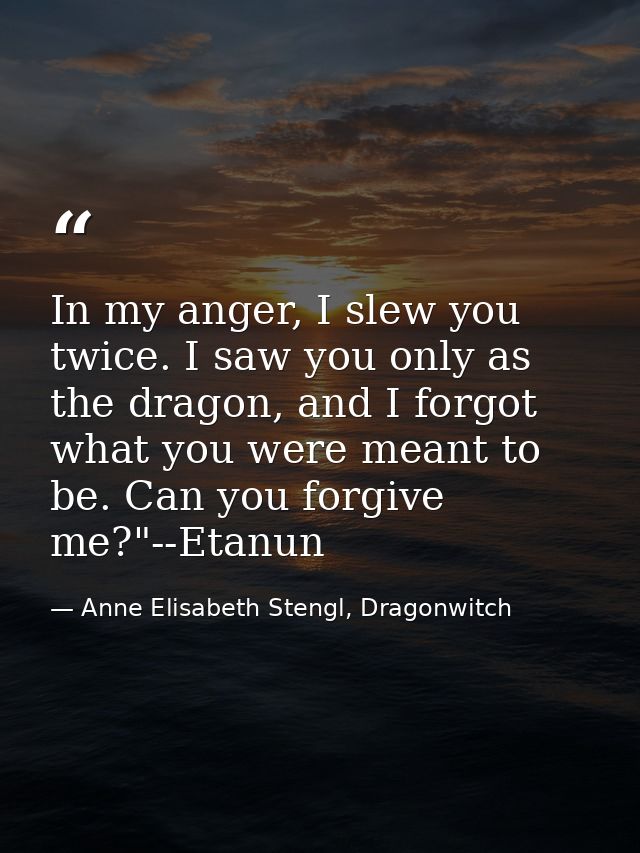 In my anger, I slew you twice. I saw you only as the dragon, and I forgot what you were meant to be. Can you forgive me? — Anne Elisabeth Stengl, Dragonwitch