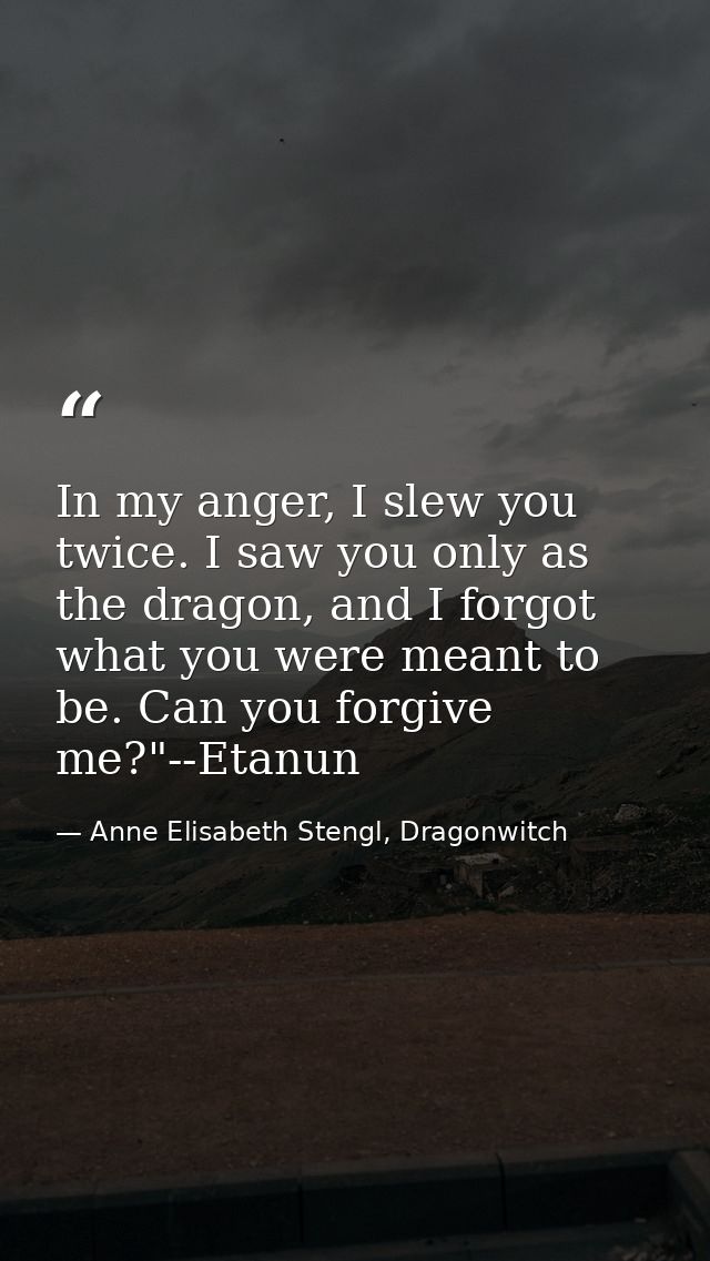 In my anger, I slew you twice. I saw you only as the dragon, and I forgot what you were meant to be. Can you forgive me? — Anne Elisabeth Stengl, Dragonwitch