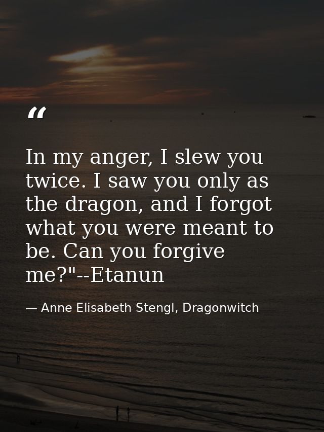In my anger, I slew you twice. I saw you only as the dragon, and I forgot what you were meant to be. Can you forgive me? — Anne Elisabeth Stengl, Dragonwitch