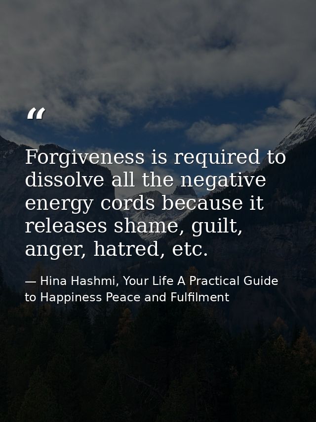 Forgiveness is required to dissolve all the negative energy cords because it releases shame, guilt, anger, hatred, etc. — Hina Hashmi, Your Life A Practical Guide to Happiness Peace and Fulfilment