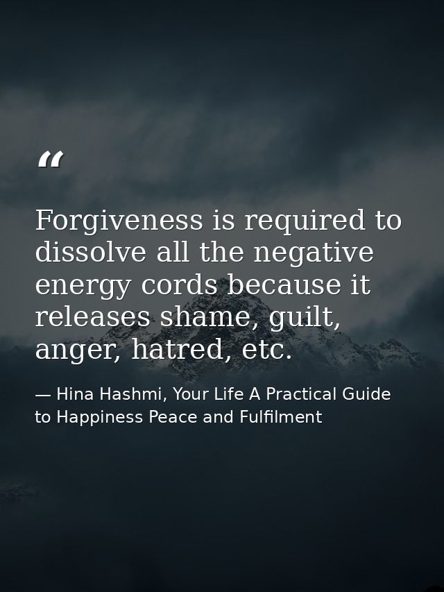 Forgiveness is required to dissolve all the negative energy cords because it releases shame, guilt, anger, hatred, etc. — Hina Hashmi, Your Life A Practical Guide to Happiness Peace and Fulfilment