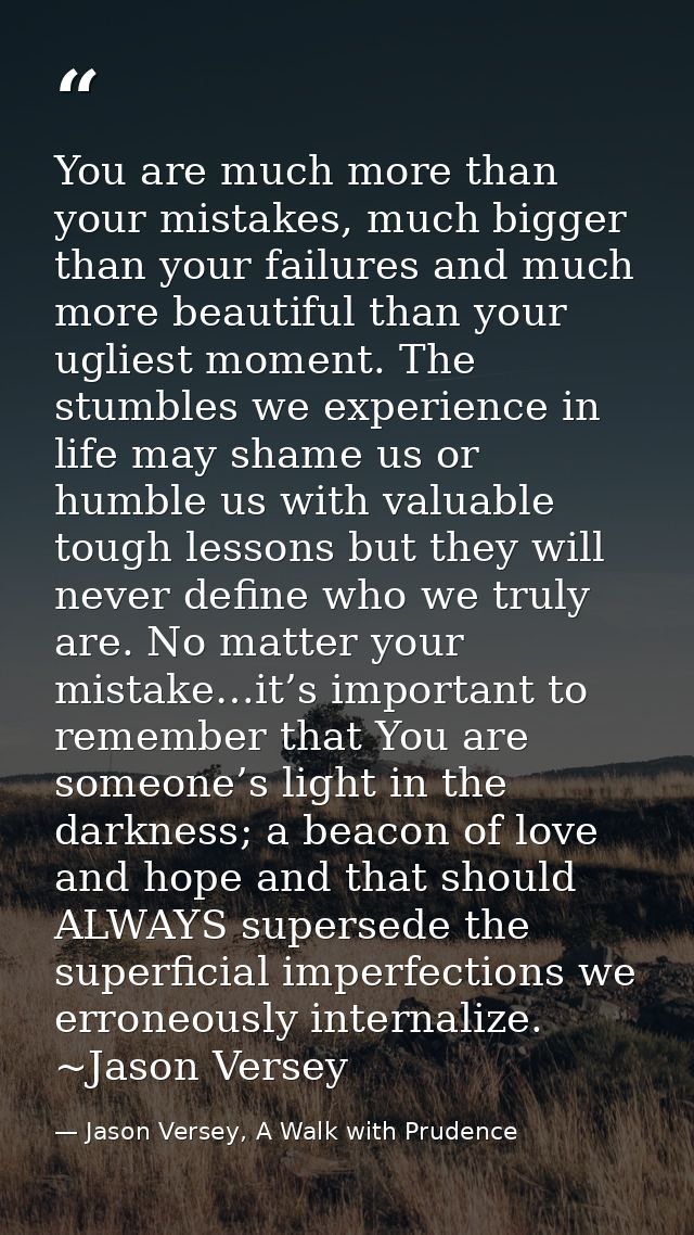 You are much more than your mistakes, much bigger than your failures and much more beautiful than your ugliest moment. T — Jason Versey, A Walk with Prudence