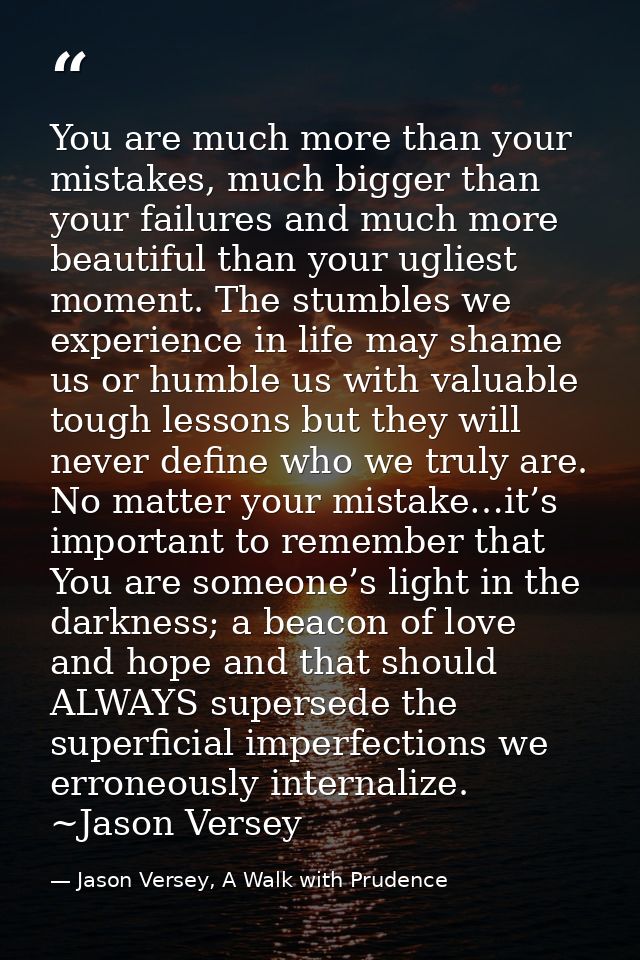 You are much more than your mistakes, much bigger than your failures and much more beautiful than your ugliest moment. T — Jason Versey, A Walk with Prudence