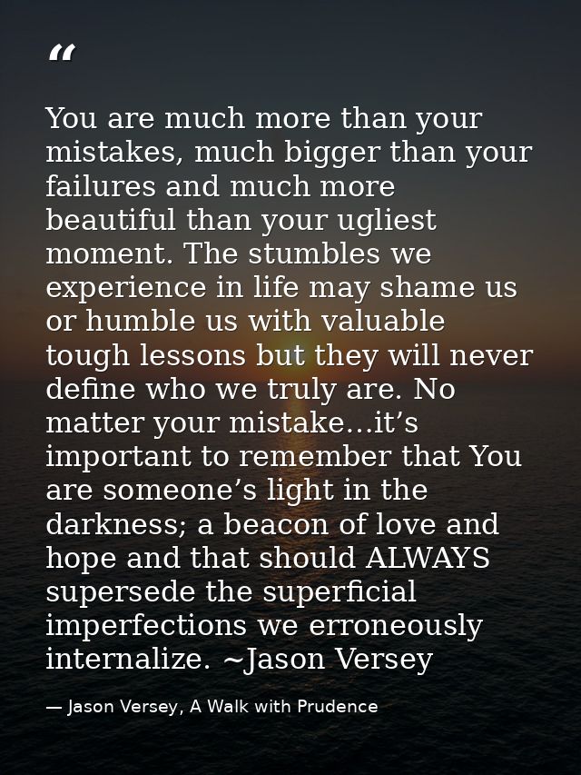 You are much more than your mistakes, much bigger than your failures and much more beautiful than your ugliest moment. T — Jason Versey, A Walk with Prudence