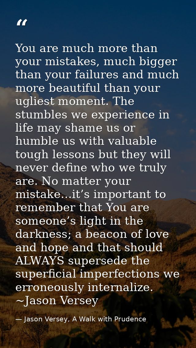 You are much more than your mistakes, much bigger than your failures and much more beautiful than your ugliest moment. T — Jason Versey, A Walk with Prudence