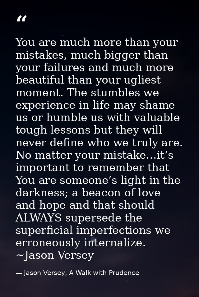 You are much more than your mistakes, much bigger than your failures and much more beautiful than your ugliest moment. T — Jason Versey, A Walk with Prudence