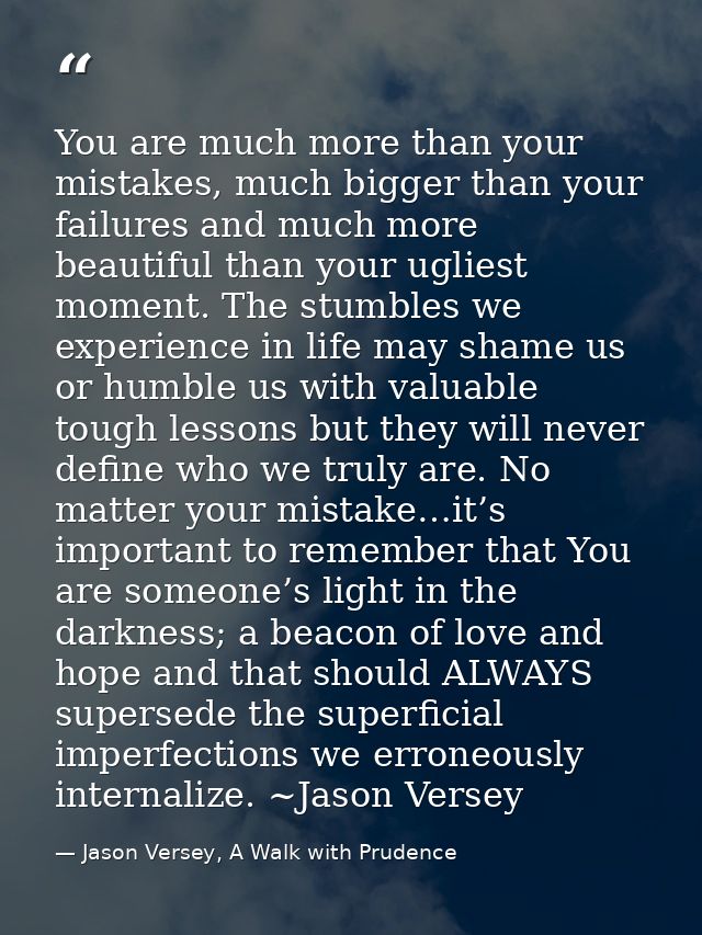 You are much more than your mistakes, much bigger than your failures and much more beautiful than your ugliest moment. T — Jason Versey, A Walk with Prudence