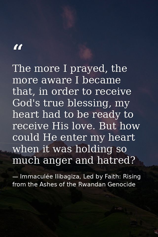 The more I prayed, the more aware I became that, in order to receive God's true blessing, my heart had to be ready to re — Immaculée Ilibagiza, Led by Faith: Rising from the Ashes of the Rwandan Genocide