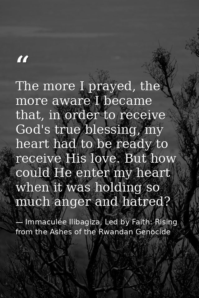 The more I prayed, the more aware I became that, in order to receive God's true blessing, my heart had to be ready to re — Immaculée Ilibagiza, Led by Faith: Rising from the Ashes of the Rwandan Genocide