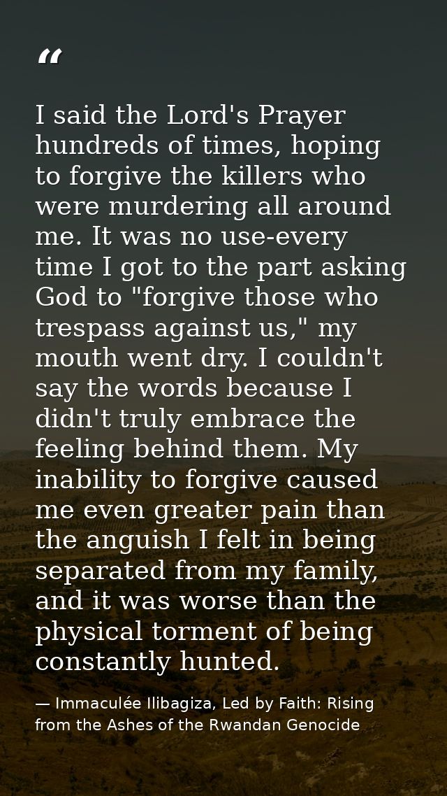 I said the Lord's Prayer hundreds of times, hoping to forgive the killers who were murdering all around me. It was no us — Immaculée Ilibagiza, Led by Faith: Rising from the Ashes of the Rwandan Genocide