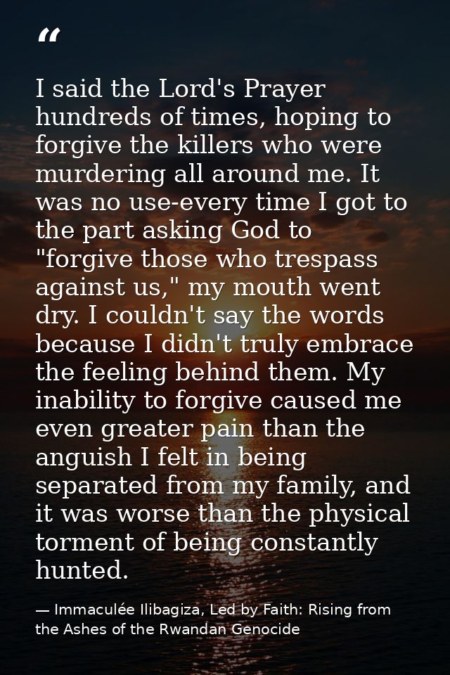 I said the Lord's Prayer hundreds of times, hoping to forgive the killers who were murdering all around me. It was no us — Immaculée Ilibagiza, Led by Faith: Rising from the Ashes of the Rwandan Genocide