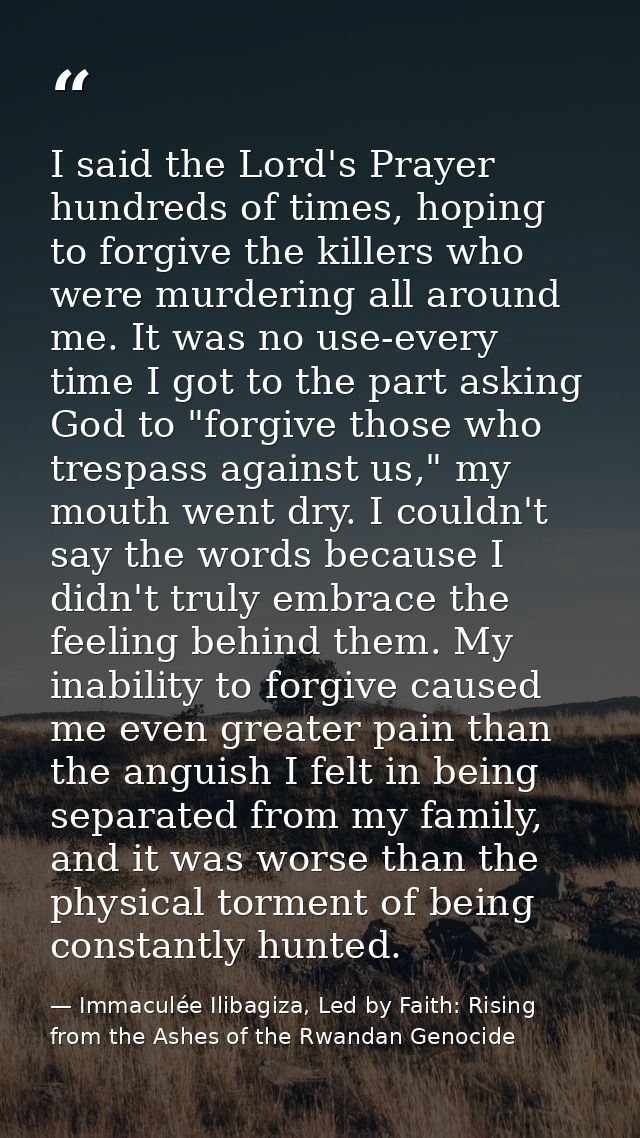 I said the Lord's Prayer hundreds of times, hoping to forgive the killers who were murdering all around me. It was no us — Immaculée Ilibagiza, Led by Faith: Rising from the Ashes of the Rwandan Genocide