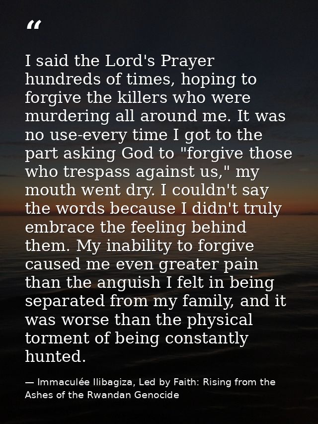 I said the Lord's Prayer hundreds of times, hoping to forgive the killers who were murdering all around me. It was no us — Immaculée Ilibagiza, Led by Faith: Rising from the Ashes of the Rwandan Genocide