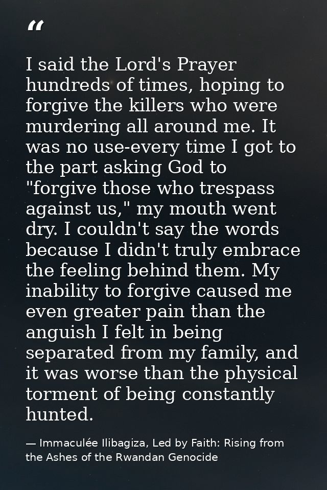 I said the Lord's Prayer hundreds of times, hoping to forgive the killers who were murdering all around me. It was no us — Immaculée Ilibagiza, Led by Faith: Rising from the Ashes of the Rwandan Genocide