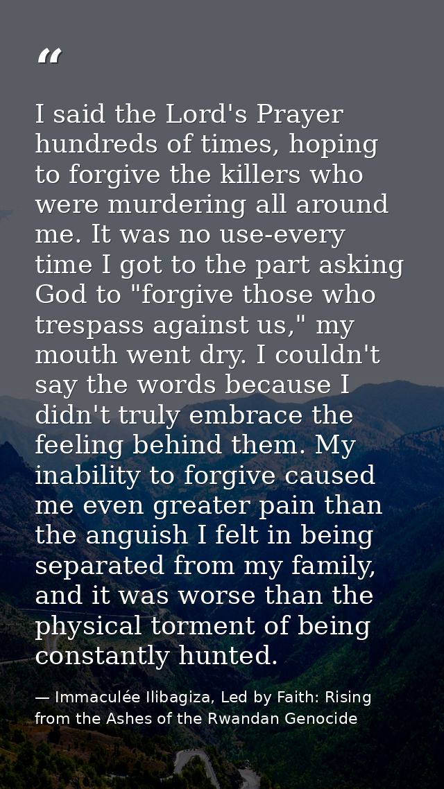 I said the Lord's Prayer hundreds of times, hoping to forgive the killers who were murdering all around me. It was no us — Immaculée Ilibagiza, Led by Faith: Rising from the Ashes of the Rwandan Genocide