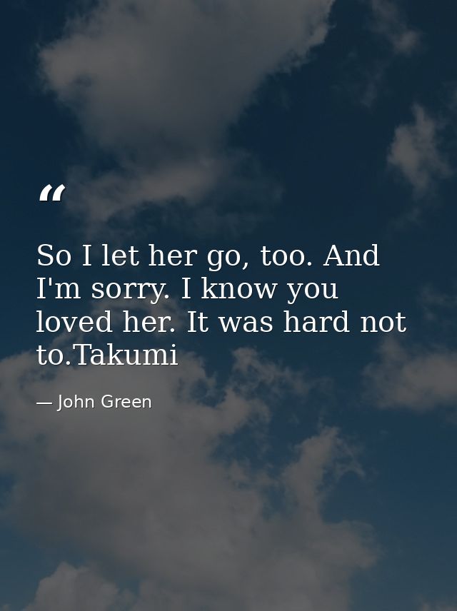 So I let her go, too. And I'm sorry. I know you loved her. It was hard not to.Takumi — John Green