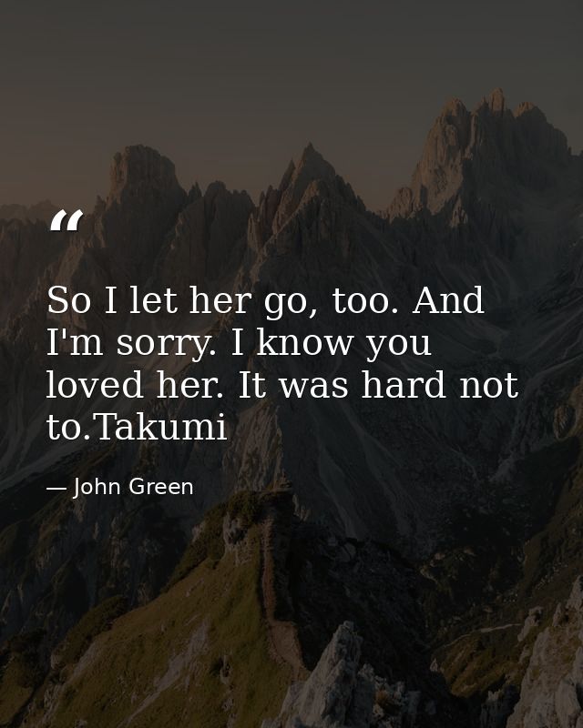 So I let her go, too. And I'm sorry. I know you loved her. It was hard not to.Takumi — John Green