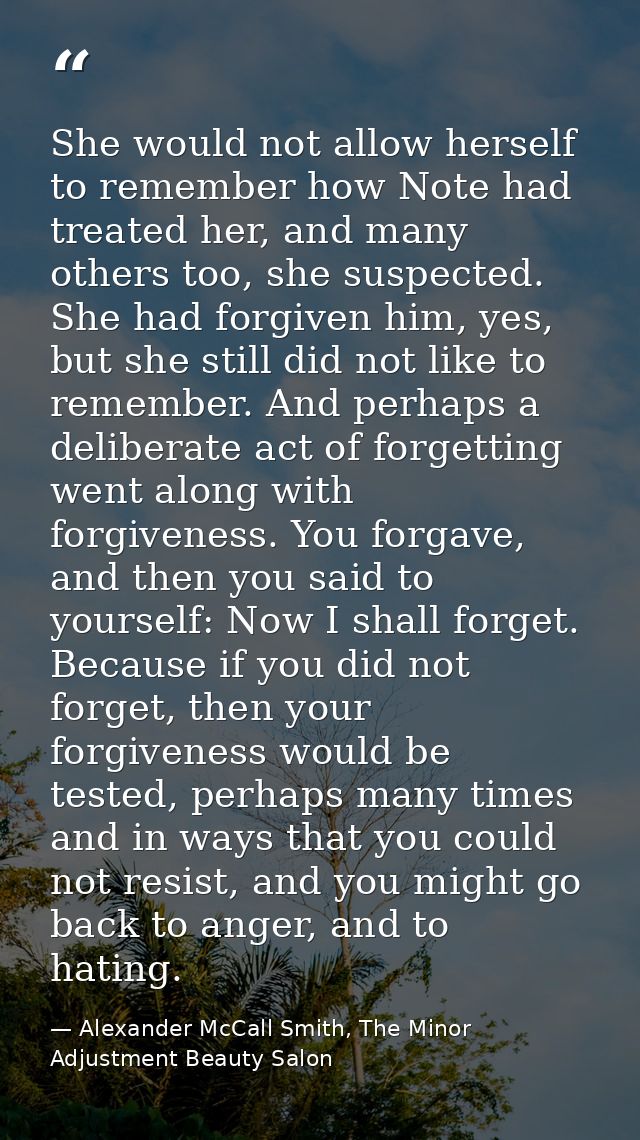 She would not allow herself to remember how Note had treated her, and many others too, she suspected. She had forgiven h — Alexander McCall Smith, The Minor Adjustment Beauty Salon