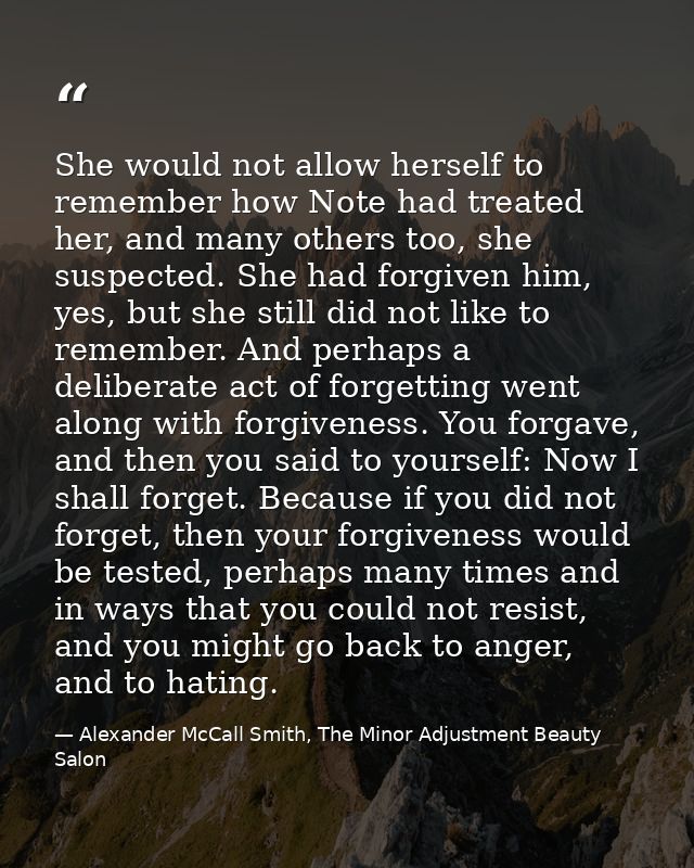She would not allow herself to remember how Note had treated her, and many others too, she suspected. She had forgiven h — Alexander McCall Smith, The Minor Adjustment Beauty Salon