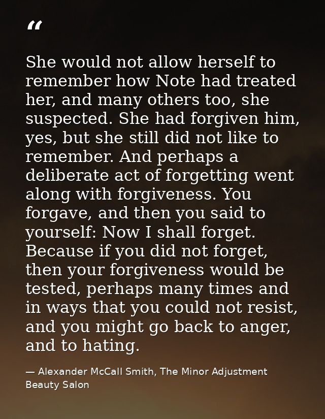 She would not allow herself to remember how Note had treated her, and many others too, she suspected. She had forgiven h — Alexander McCall Smith, The Minor Adjustment Beauty Salon