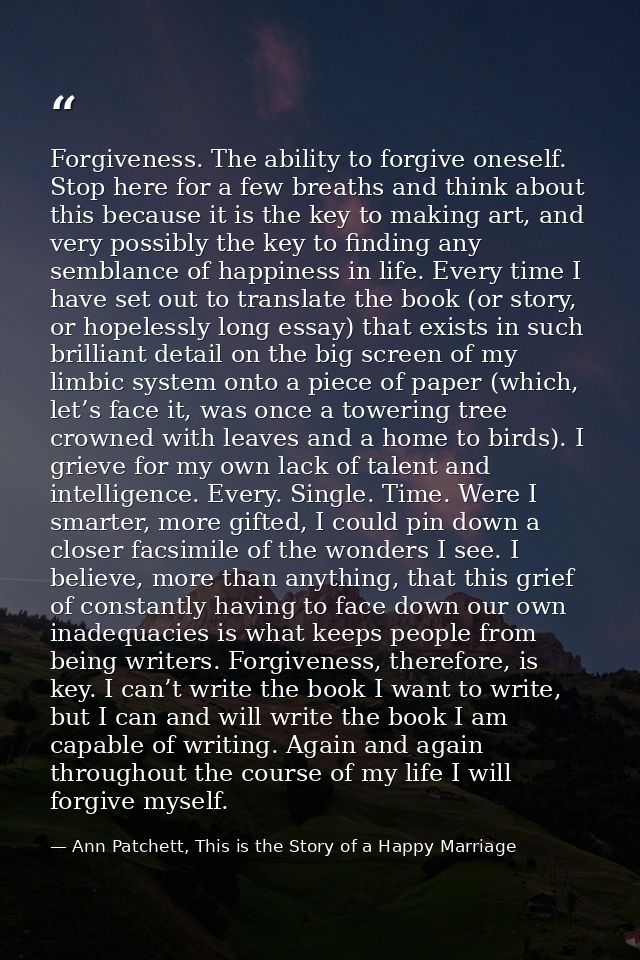 Forgiveness. The ability to forgive oneself. Stop here for a few breaths and think about this because it is the key to m — Ann Patchett, This is the Story of a Happy Marriage