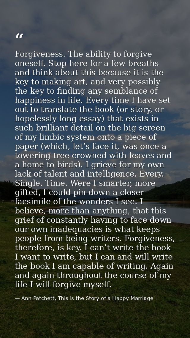Forgiveness. The ability to forgive oneself. Stop here for a few breaths and think about this because it is the key to m — Ann Patchett, This is the Story of a Happy Marriage