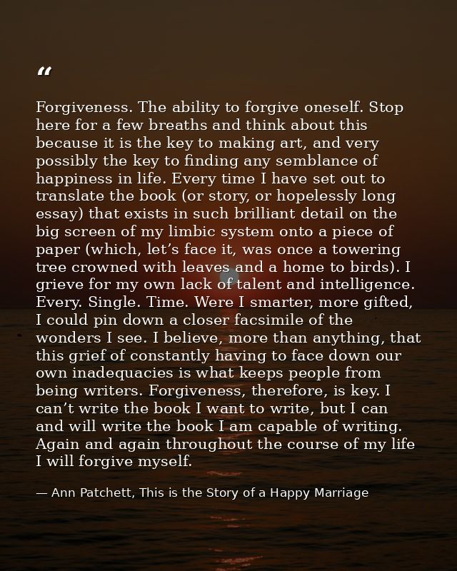 Forgiveness. The ability to forgive oneself. Stop here for a few breaths and think about this because it is the key to m — Ann Patchett, This is the Story of a Happy Marriage