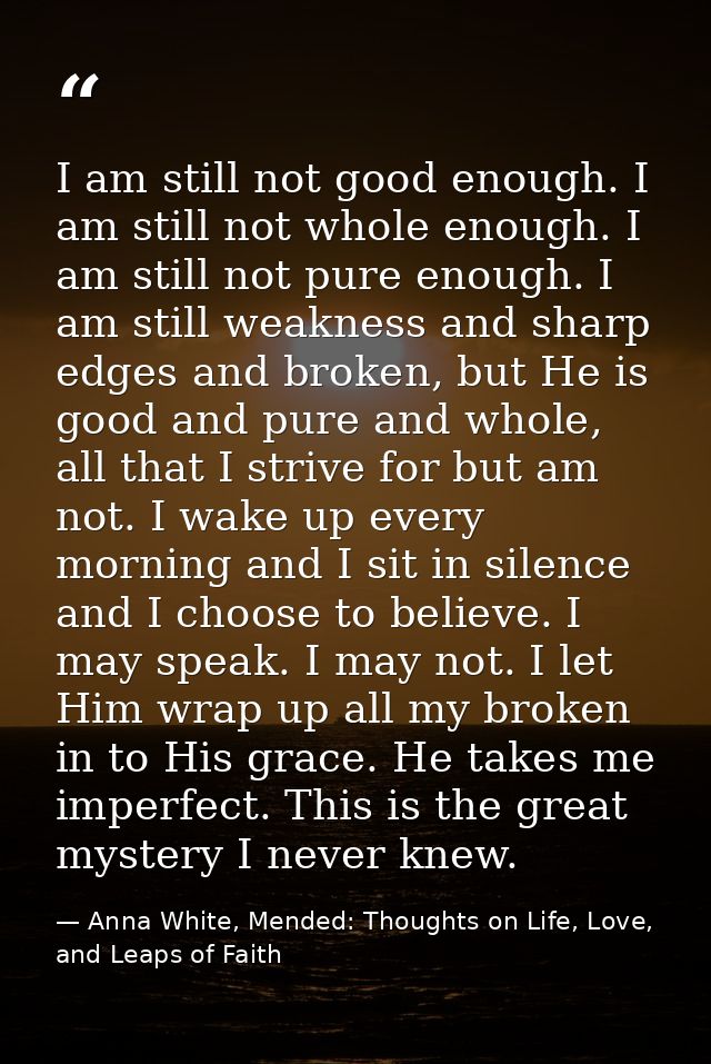 I am still not good enough. I am still not whole enough. I am still not pure enough. I am still weakness and sharp edges — Anna White, Mended: Thoughts on Life, Love, and Leaps of Faith
