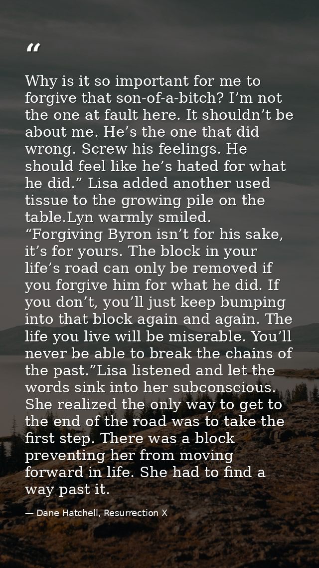 Why is it so important for me to forgive that son-of-a-bitch? I’m not the one at fault here. It shouldn’t be about me. H — Dane Hatchell, Resurrection X