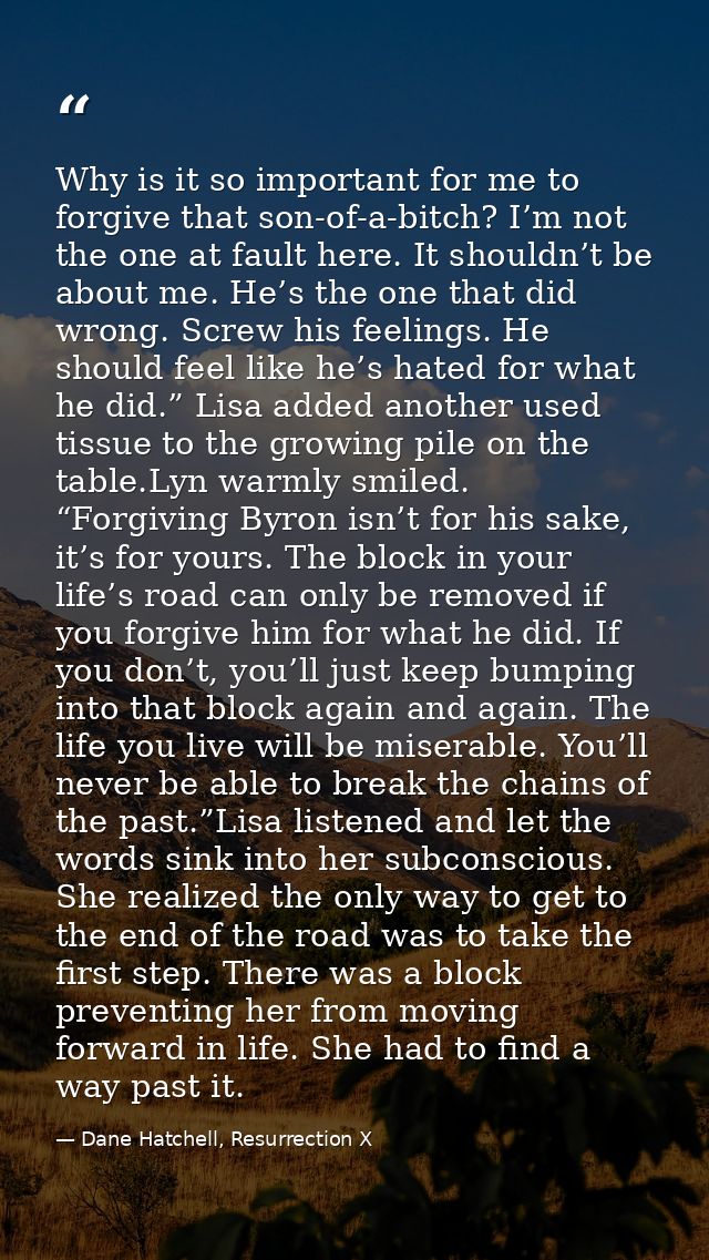 Why is it so important for me to forgive that son-of-a-bitch? I’m not the one at fault here. It shouldn’t be about me. H — Dane Hatchell, Resurrection X