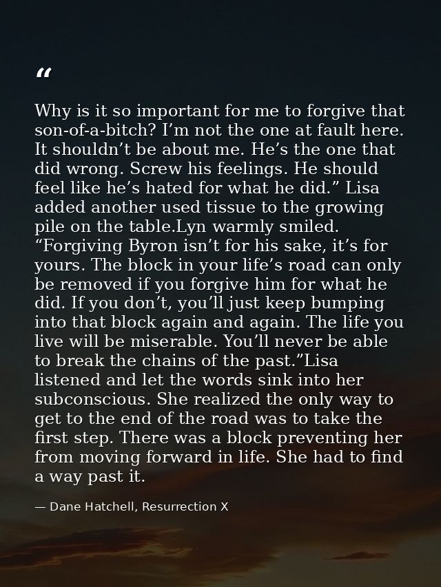 Why is it so important for me to forgive that son-of-a-bitch? I’m not the one at fault here. It shouldn’t be about me. H — Dane Hatchell, Resurrection X