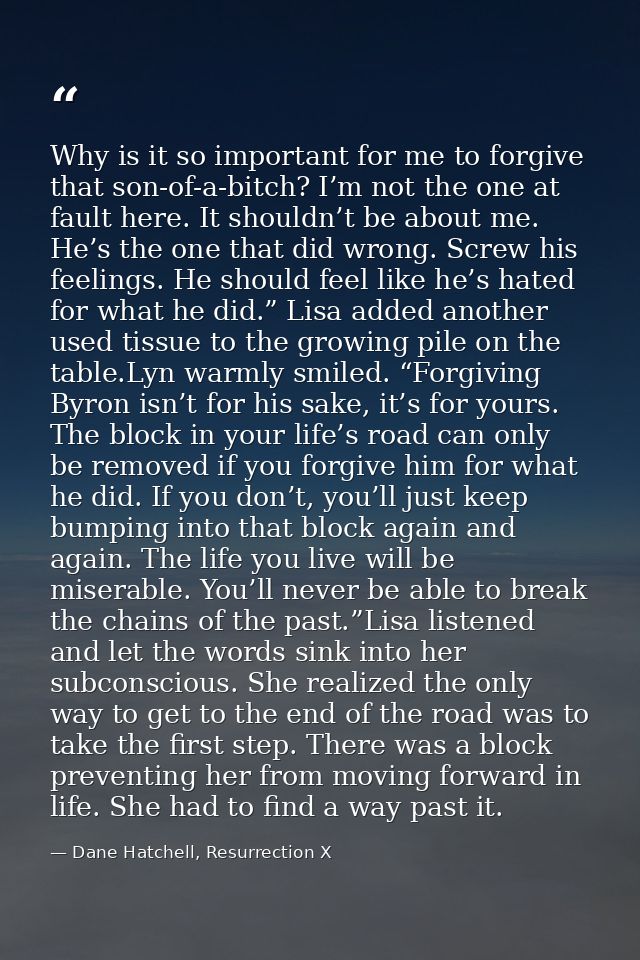 Why is it so important for me to forgive that son-of-a-bitch? I’m not the one at fault here. It shouldn’t be about me. H — Dane Hatchell, Resurrection X