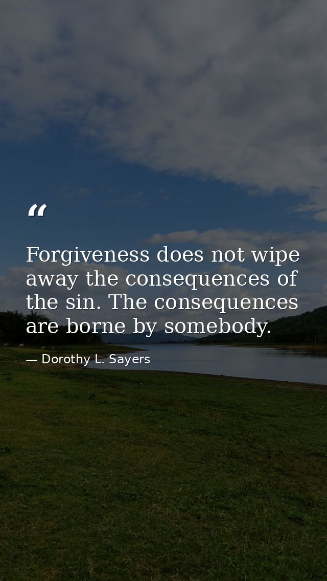 Forgiveness does not wipe away the consequences of the sin. The consequences are borne by somebody. — Dorothy L. Sayers