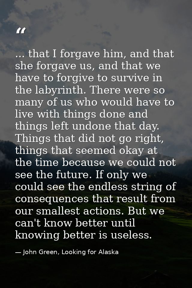... that I forgave him, and that she forgave us, and that we have to forgive to survive in the labyrinth. There were so  — John Green, Looking for Alaska