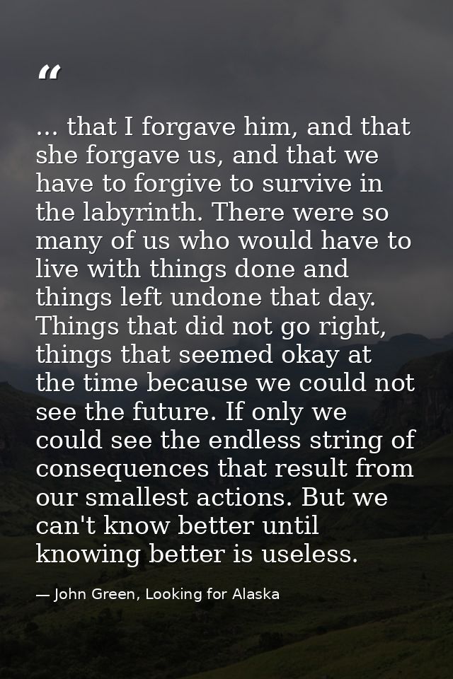 ... that I forgave him, and that she forgave us, and that we have to forgive to survive in the labyrinth. There were so  — John Green, Looking for Alaska