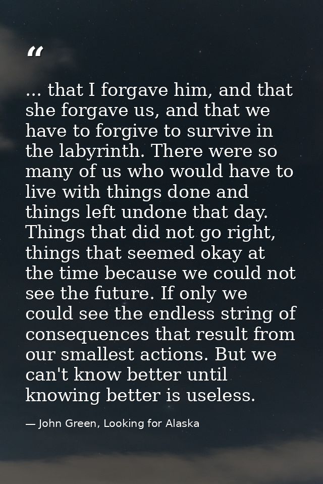 ... that I forgave him, and that she forgave us, and that we have to forgive to survive in the labyrinth. There were so  — John Green, Looking for Alaska