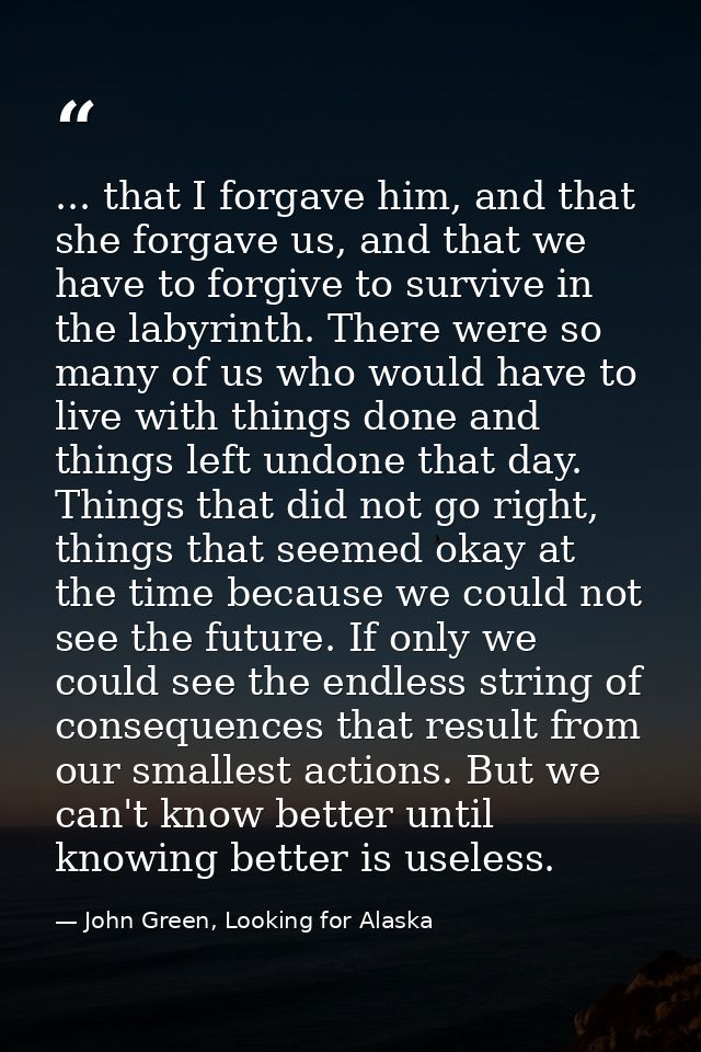 ... that I forgave him, and that she forgave us, and that we have to forgive to survive in the labyrinth. There were so  — John Green, Looking for Alaska