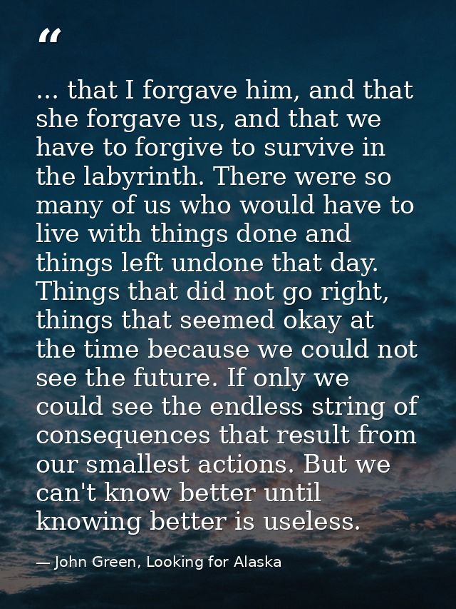 ... that I forgave him, and that she forgave us, and that we have to forgive to survive in the labyrinth. There were so  — John Green, Looking for Alaska