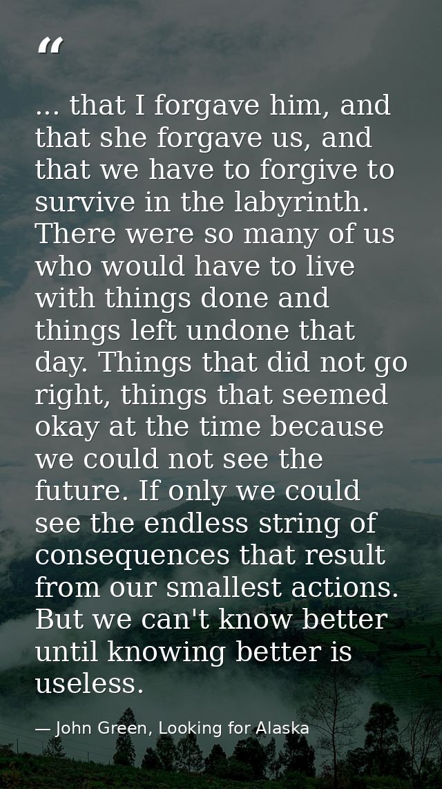 ... that I forgave him, and that she forgave us, and that we have to forgive to survive in the labyrinth. There were so  — John Green, Looking for Alaska