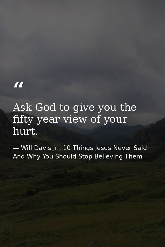 Ask God to give you the fifty-year view of your hurt. — Will Davis Jr., 10 Things Jesus Never Said: And Why You Should Stop Believing Them