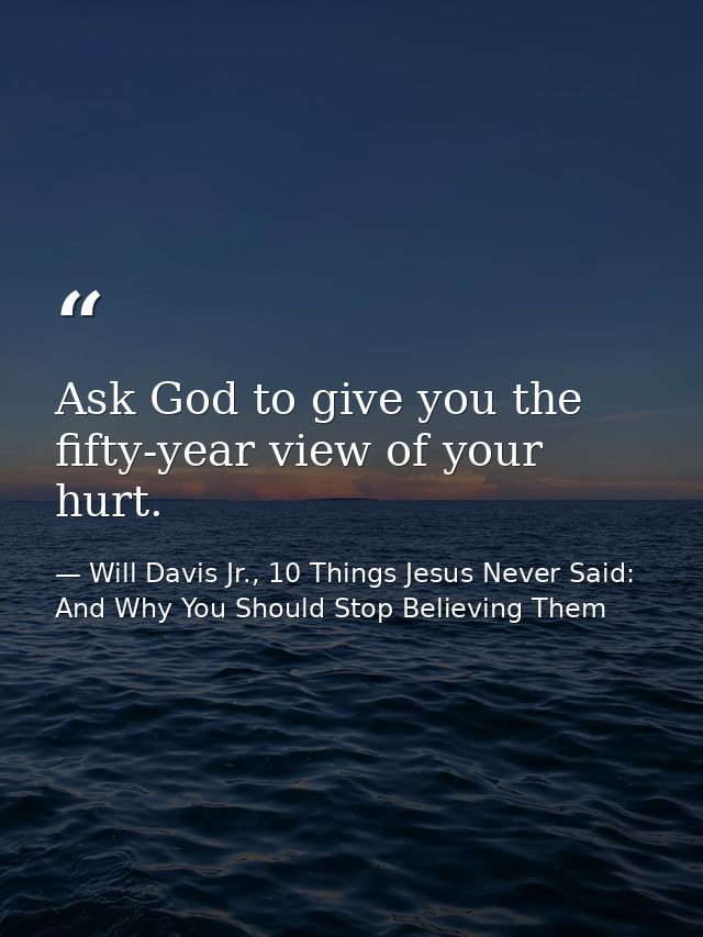Ask God to give you the fifty-year view of your hurt. — Will Davis Jr., 10 Things Jesus Never Said: And Why You Should Stop Believing Them