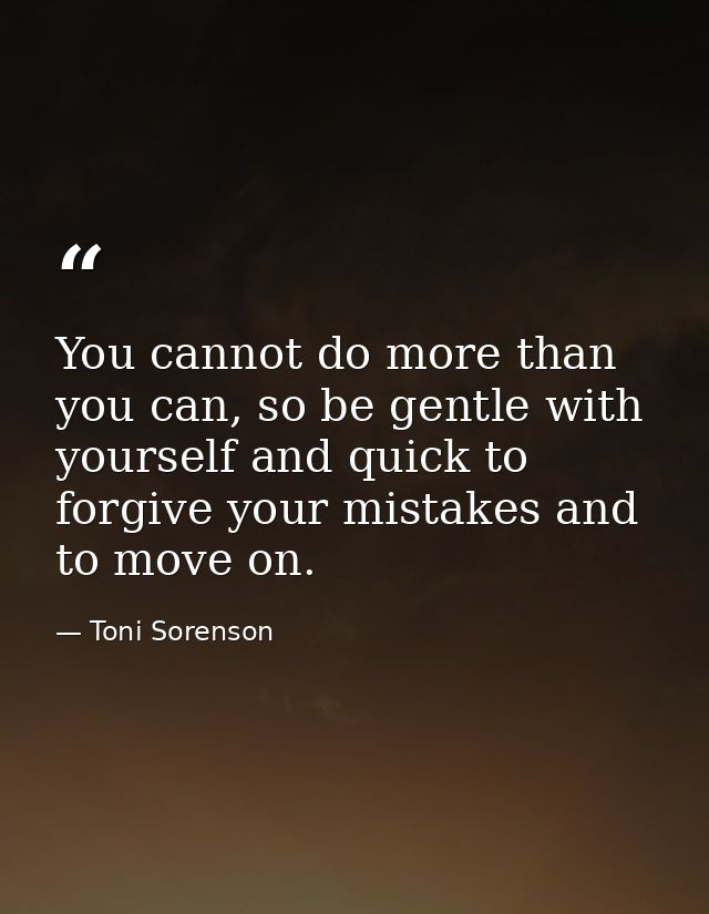 You cannot do more than you can, so be gentle with yourself and quick to forgive your mistakes and to move on. — Toni Sorenson