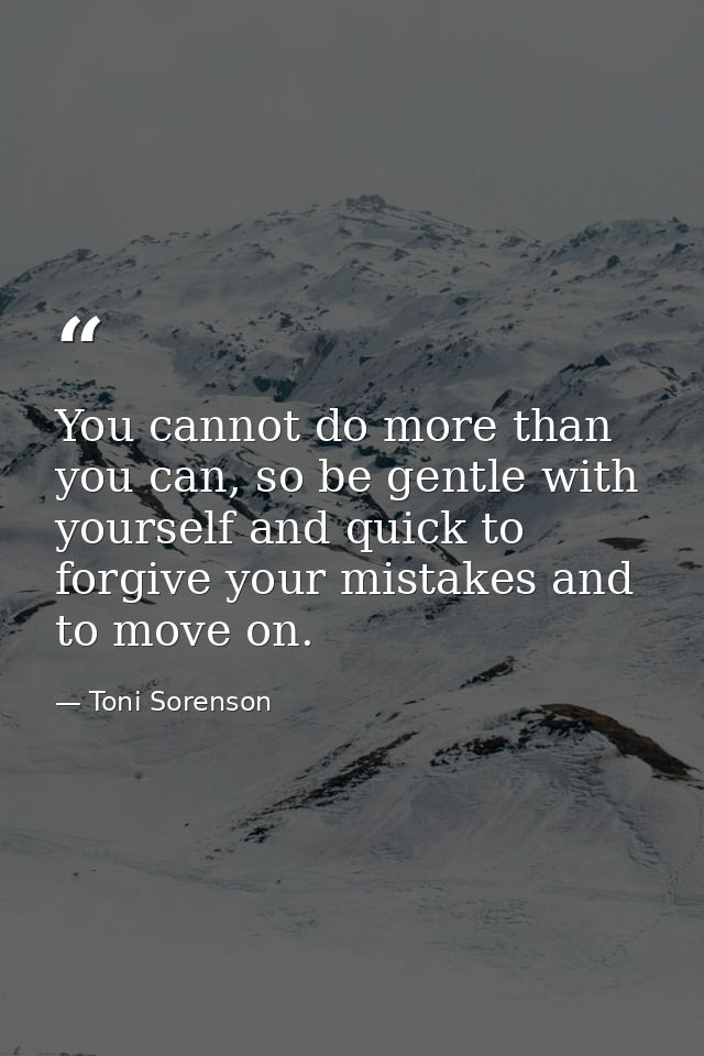 You cannot do more than you can, so be gentle with yourself and quick to forgive your mistakes and to move on. — Toni Sorenson