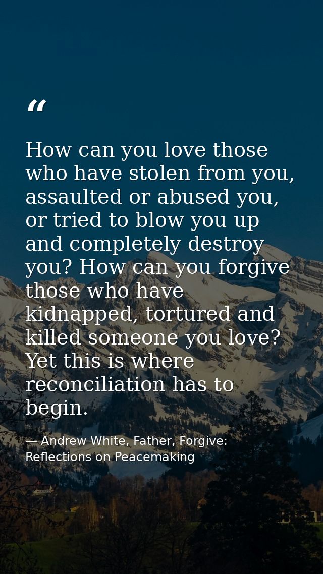 How can you love those who have stolen from you, assaulted or abused you, or tried to blow you up and completely destroy — Andrew White, Father, Forgive: Reflections on Peacemaking