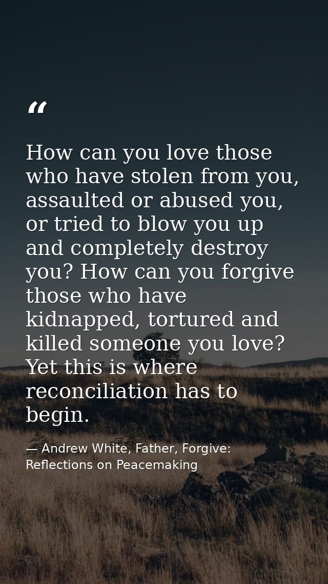 How can you love those who have stolen from you, assaulted or abused you, or tried to blow you up and completely destroy — Andrew White, Father, Forgive: Reflections on Peacemaking