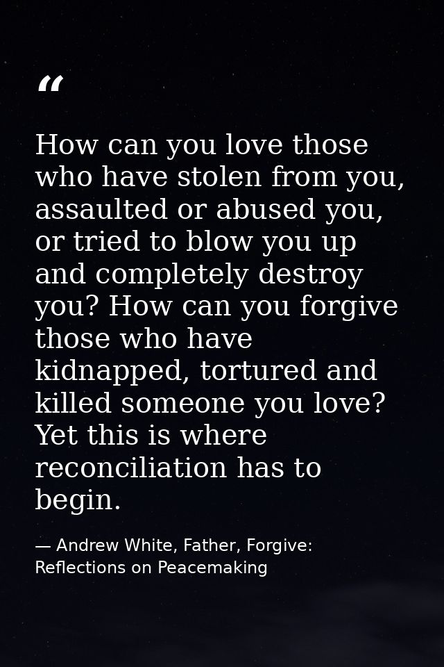How can you love those who have stolen from you, assaulted or abused you, or tried to blow you up and completely destroy — Andrew White, Father, Forgive: Reflections on Peacemaking