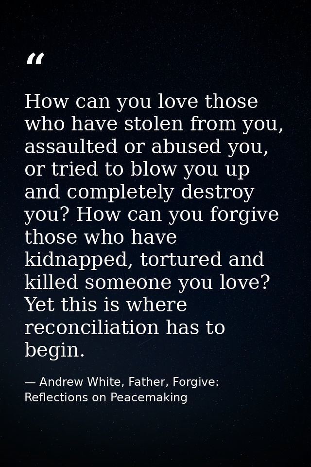 How can you love those who have stolen from you, assaulted or abused you, or tried to blow you up and completely destroy — Andrew White, Father, Forgive: Reflections on Peacemaking